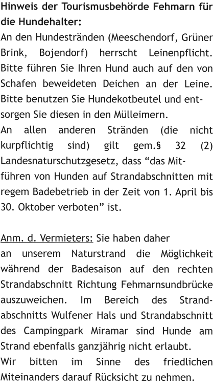 Hinweis der Tourismusbehrde Fehmarn fr die Hundehalter:  An den Hundestrnden (Meeschendorf, Grner Brink, Bojendorf) herrscht Leinenpflicht. Bitte fhren Sie Ihren Hund auch auf den von Schafen beweideten Deichen an der Leine. Bitte benutzen Sie Hundekotbeutel und ent- sorgen Sie diesen in den Mlleimern. An allen anderen Strnden (die nicht kurpflichtig sind) gilt gem. 32 (2) Landesnaturschutzgesetz, dass das Mit- fhren von Hunden auf Strandabschnitten mit regem Badebetrieb in der Zeit von 1. April bis 30. Oktober verboten ist.    Anm. d. Vermieters: Sie haben daher an unserem Naturstrand die Mglichkeit whrend der Badesaison auf den rechten Strandabschnitt Richtung Fehmarnsundbrcke auszuweichen. Im Bereich des Strand-abschnitts Wulfener Hals und Strandabschnitt des Campingpark Miramar sind Hunde am Strand ebenfalls ganzjhrig nicht erlaubt.  Wir bitten im Sinne des friedlichen Miteinanders darauf Rcksicht zu nehmen.